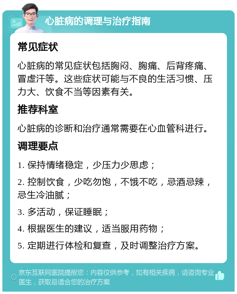 心脏病的调理与治疗指南 常见症状 心脏病的常见症状包括胸闷、胸痛、后背疼痛、冒虚汗等。这些症状可能与不良的生活习惯、压力大、饮食不当等因素有关。 推荐科室 心脏病的诊断和治疗通常需要在心血管科进行。 调理要点 1. 保持情绪稳定，少压力少思虑； 2. 控制饮食，少吃勿饱，不饿不吃，忌酒忌辣，忌生冷油腻； 3. 多活动，保证睡眠； 4. 根据医生的建议，适当服用药物； 5. 定期进行体检和复查，及时调整治疗方案。