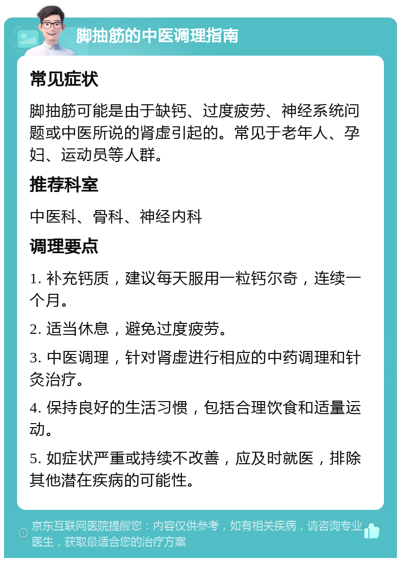 脚抽筋的中医调理指南 常见症状 脚抽筋可能是由于缺钙、过度疲劳、神经系统问题或中医所说的肾虚引起的。常见于老年人、孕妇、运动员等人群。 推荐科室 中医科、骨科、神经内科 调理要点 1. 补充钙质，建议每天服用一粒钙尔奇，连续一个月。 2. 适当休息，避免过度疲劳。 3. 中医调理，针对肾虚进行相应的中药调理和针灸治疗。 4. 保持良好的生活习惯，包括合理饮食和适量运动。 5. 如症状严重或持续不改善，应及时就医，排除其他潜在疾病的可能性。