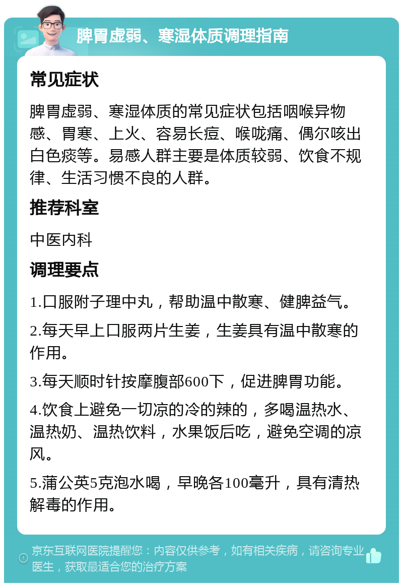 脾胃虚弱、寒湿体质调理指南 常见症状 脾胃虚弱、寒湿体质的常见症状包括咽喉异物感、胃寒、上火、容易长痘、喉咙痛、偶尔咳出白色痰等。易感人群主要是体质较弱、饮食不规律、生活习惯不良的人群。 推荐科室 中医内科 调理要点 1.口服附子理中丸，帮助温中散寒、健脾益气。 2.每天早上口服两片生姜，生姜具有温中散寒的作用。 3.每天顺时针按摩腹部600下，促进脾胃功能。 4.饮食上避免一切凉的冷的辣的，多喝温热水、温热奶、温热饮料，水果饭后吃，避免空调的凉风。 5.蒲公英5克泡水喝，早晚各100毫升，具有清热解毒的作用。