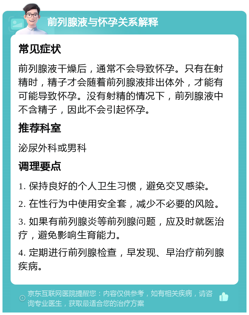 前列腺液与怀孕关系解释 常见症状 前列腺液干燥后，通常不会导致怀孕。只有在射精时，精子才会随着前列腺液排出体外，才能有可能导致怀孕。没有射精的情况下，前列腺液中不含精子，因此不会引起怀孕。 推荐科室 泌尿外科或男科 调理要点 1. 保持良好的个人卫生习惯，避免交叉感染。 2. 在性行为中使用安全套，减少不必要的风险。 3. 如果有前列腺炎等前列腺问题，应及时就医治疗，避免影响生育能力。 4. 定期进行前列腺检查，早发现、早治疗前列腺疾病。