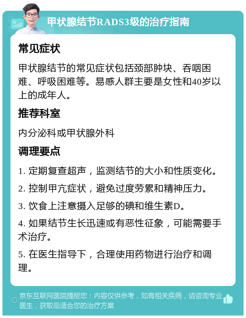 甲状腺结节RADS3级的治疗指南 常见症状 甲状腺结节的常见症状包括颈部肿块、吞咽困难、呼吸困难等。易感人群主要是女性和40岁以上的成年人。 推荐科室 内分泌科或甲状腺外科 调理要点 1. 定期复查超声，监测结节的大小和性质变化。 2. 控制甲亢症状，避免过度劳累和精神压力。 3. 饮食上注意摄入足够的碘和维生素D。 4. 如果结节生长迅速或有恶性征象，可能需要手术治疗。 5. 在医生指导下，合理使用药物进行治疗和调理。