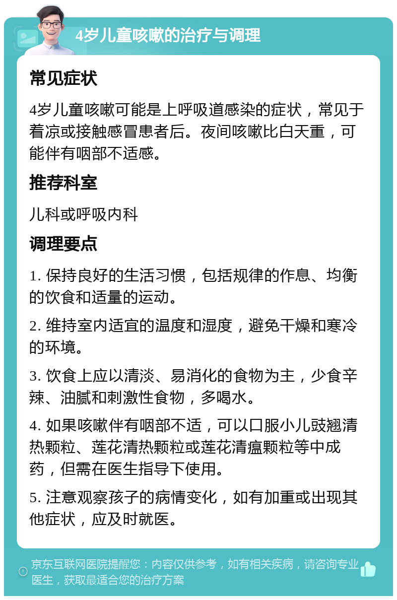 4岁儿童咳嗽的治疗与调理 常见症状 4岁儿童咳嗽可能是上呼吸道感染的症状，常见于着凉或接触感冒患者后。夜间咳嗽比白天重，可能伴有咽部不适感。 推荐科室 儿科或呼吸内科 调理要点 1. 保持良好的生活习惯，包括规律的作息、均衡的饮食和适量的运动。 2. 维持室内适宜的温度和湿度，避免干燥和寒冷的环境。 3. 饮食上应以清淡、易消化的食物为主，少食辛辣、油腻和刺激性食物，多喝水。 4. 如果咳嗽伴有咽部不适，可以口服小儿豉翘清热颗粒、莲花清热颗粒或莲花清瘟颗粒等中成药，但需在医生指导下使用。 5. 注意观察孩子的病情变化，如有加重或出现其他症状，应及时就医。