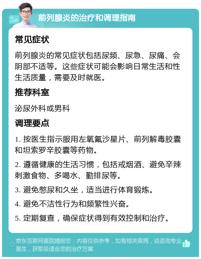 前列腺炎的治疗和调理指南 常见症状 前列腺炎的常见症状包括尿频、尿急、尿痛、会阴部不适等。这些症状可能会影响日常生活和性生活质量，需要及时就医。 推荐科室 泌尿外科或男科 调理要点 1. 按医生指示服用左氧氟沙星片、前列解毒胶囊和坦索罗辛胶囊等药物。 2. 遵循健康的生活习惯，包括戒烟酒、避免辛辣刺激食物、多喝水、勤排尿等。 3. 避免憋尿和久坐，适当进行体育锻炼。 4. 避免不洁性行为和频繁性兴奋。 5. 定期复查，确保症状得到有效控制和治疗。