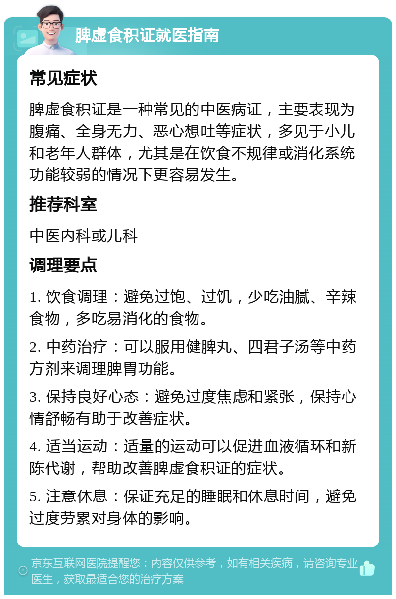 脾虚食积证就医指南 常见症状 脾虚食积证是一种常见的中医病证，主要表现为腹痛、全身无力、恶心想吐等症状，多见于小儿和老年人群体，尤其是在饮食不规律或消化系统功能较弱的情况下更容易发生。 推荐科室 中医内科或儿科 调理要点 1. 饮食调理：避免过饱、过饥，少吃油腻、辛辣食物，多吃易消化的食物。 2. 中药治疗：可以服用健脾丸、四君子汤等中药方剂来调理脾胃功能。 3. 保持良好心态：避免过度焦虑和紧张，保持心情舒畅有助于改善症状。 4. 适当运动：适量的运动可以促进血液循环和新陈代谢，帮助改善脾虚食积证的症状。 5. 注意休息：保证充足的睡眠和休息时间，避免过度劳累对身体的影响。