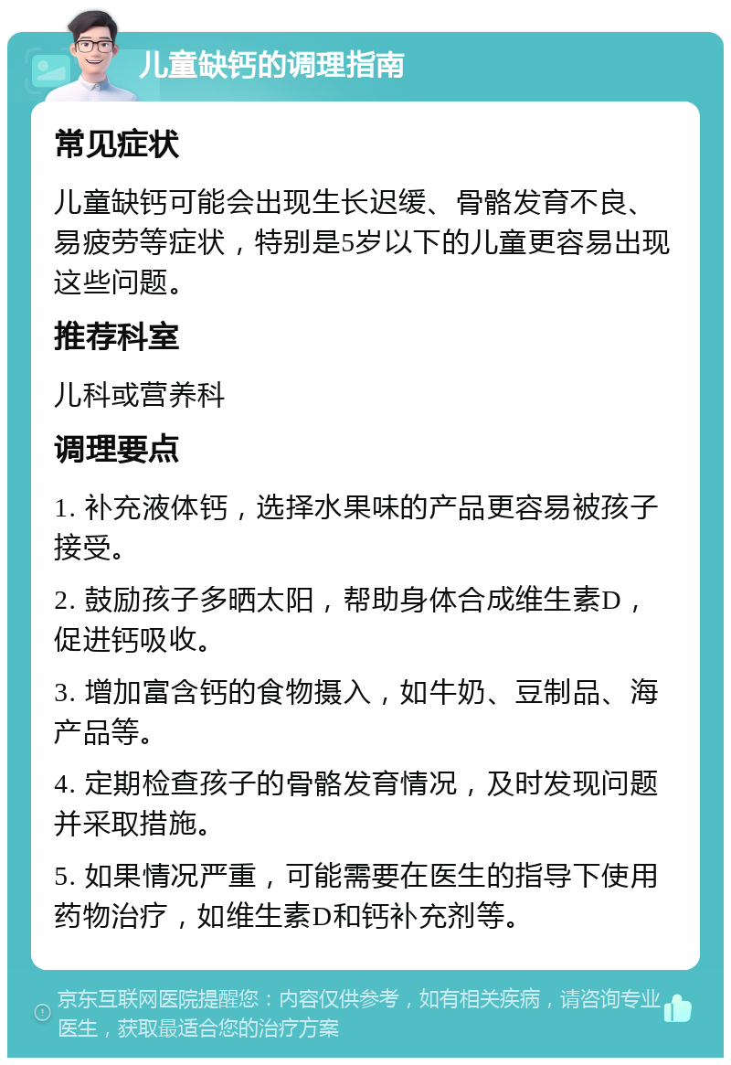 儿童缺钙的调理指南 常见症状 儿童缺钙可能会出现生长迟缓、骨骼发育不良、易疲劳等症状，特别是5岁以下的儿童更容易出现这些问题。 推荐科室 儿科或营养科 调理要点 1. 补充液体钙，选择水果味的产品更容易被孩子接受。 2. 鼓励孩子多晒太阳，帮助身体合成维生素D，促进钙吸收。 3. 增加富含钙的食物摄入，如牛奶、豆制品、海产品等。 4. 定期检查孩子的骨骼发育情况，及时发现问题并采取措施。 5. 如果情况严重，可能需要在医生的指导下使用药物治疗，如维生素D和钙补充剂等。