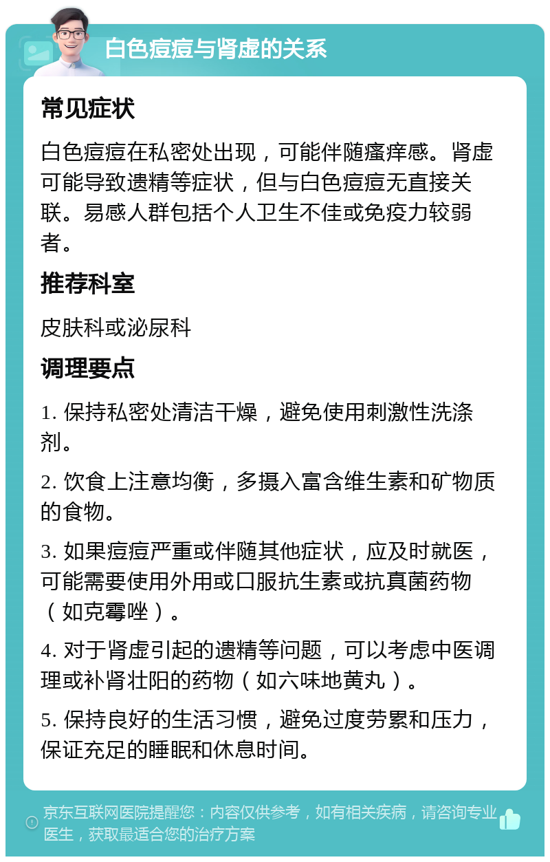 白色痘痘与肾虚的关系 常见症状 白色痘痘在私密处出现，可能伴随瘙痒感。肾虚可能导致遗精等症状，但与白色痘痘无直接关联。易感人群包括个人卫生不佳或免疫力较弱者。 推荐科室 皮肤科或泌尿科 调理要点 1. 保持私密处清洁干燥，避免使用刺激性洗涤剂。 2. 饮食上注意均衡，多摄入富含维生素和矿物质的食物。 3. 如果痘痘严重或伴随其他症状，应及时就医，可能需要使用外用或口服抗生素或抗真菌药物（如克霉唑）。 4. 对于肾虚引起的遗精等问题，可以考虑中医调理或补肾壮阳的药物（如六味地黄丸）。 5. 保持良好的生活习惯，避免过度劳累和压力，保证充足的睡眠和休息时间。