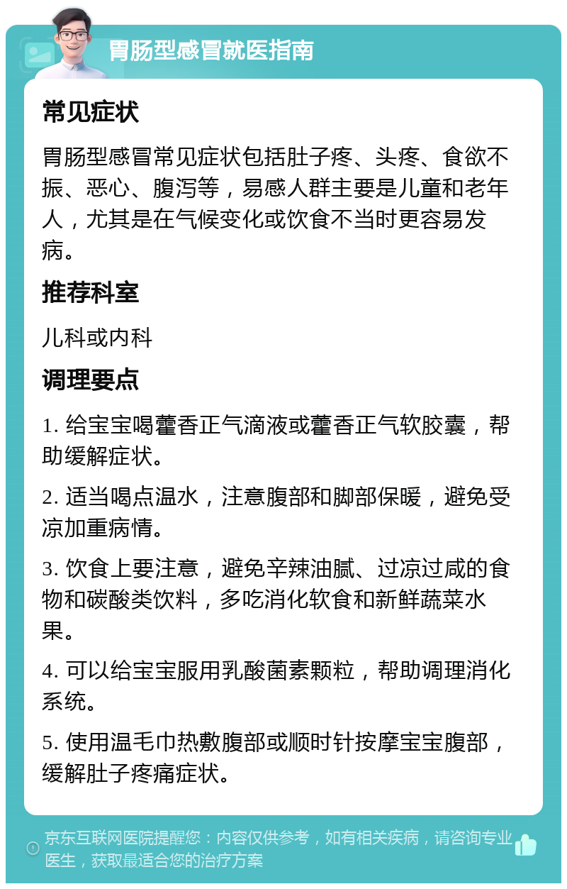 胃肠型感冒就医指南 常见症状 胃肠型感冒常见症状包括肚子疼、头疼、食欲不振、恶心、腹泻等，易感人群主要是儿童和老年人，尤其是在气候变化或饮食不当时更容易发病。 推荐科室 儿科或内科 调理要点 1. 给宝宝喝藿香正气滴液或藿香正气软胶囊，帮助缓解症状。 2. 适当喝点温水，注意腹部和脚部保暖，避免受凉加重病情。 3. 饮食上要注意，避免辛辣油腻、过凉过咸的食物和碳酸类饮料，多吃消化软食和新鲜蔬菜水果。 4. 可以给宝宝服用乳酸菌素颗粒，帮助调理消化系统。 5. 使用温毛巾热敷腹部或顺时针按摩宝宝腹部，缓解肚子疼痛症状。