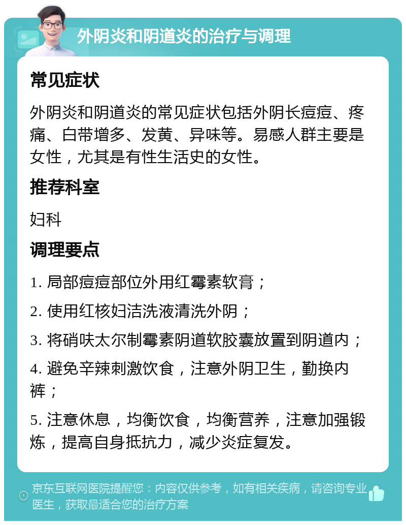 外阴炎和阴道炎的治疗与调理 常见症状 外阴炎和阴道炎的常见症状包括外阴长痘痘、疼痛、白带增多、发黄、异味等。易感人群主要是女性，尤其是有性生活史的女性。 推荐科室 妇科 调理要点 1. 局部痘痘部位外用红霉素软膏； 2. 使用红核妇洁洗液清洗外阴； 3. 将硝呋太尔制霉素阴道软胶囊放置到阴道内； 4. 避免辛辣刺激饮食，注意外阴卫生，勤换内裤； 5. 注意休息，均衡饮食，均衡营养，注意加强锻炼，提高自身抵抗力，减少炎症复发。