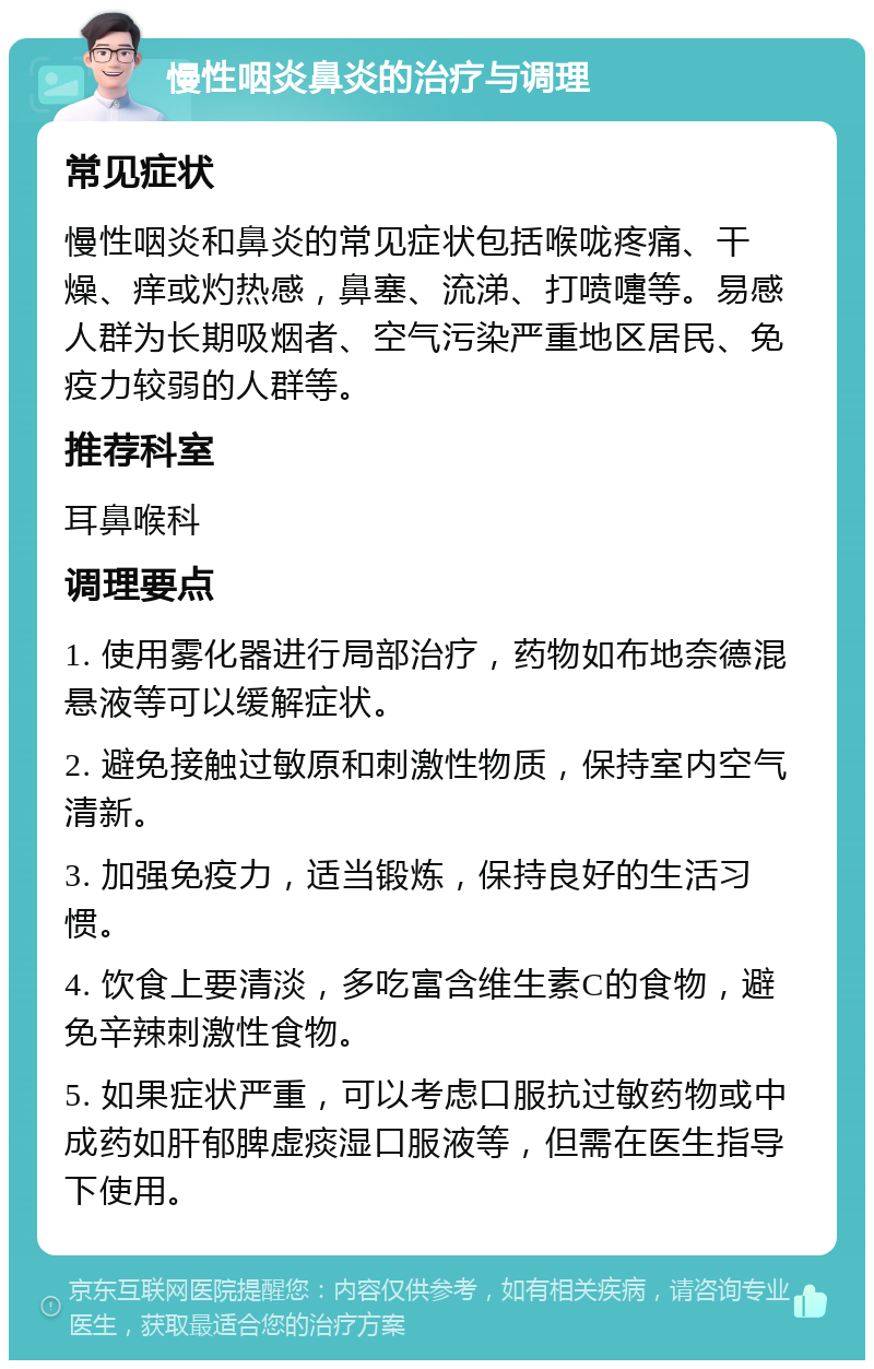 慢性咽炎鼻炎的治疗与调理 常见症状 慢性咽炎和鼻炎的常见症状包括喉咙疼痛、干燥、痒或灼热感，鼻塞、流涕、打喷嚏等。易感人群为长期吸烟者、空气污染严重地区居民、免疫力较弱的人群等。 推荐科室 耳鼻喉科 调理要点 1. 使用雾化器进行局部治疗，药物如布地奈德混悬液等可以缓解症状。 2. 避免接触过敏原和刺激性物质，保持室内空气清新。 3. 加强免疫力，适当锻炼，保持良好的生活习惯。 4. 饮食上要清淡，多吃富含维生素C的食物，避免辛辣刺激性食物。 5. 如果症状严重，可以考虑口服抗过敏药物或中成药如肝郁脾虚痰湿口服液等，但需在医生指导下使用。