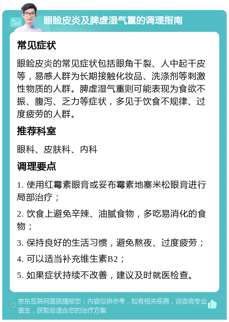 眼睑皮炎及脾虚湿气重的调理指南 常见症状 眼睑皮炎的常见症状包括眼角干裂、人中起干皮等，易感人群为长期接触化妆品、洗涤剂等刺激性物质的人群。脾虚湿气重则可能表现为食欲不振、腹泻、乏力等症状，多见于饮食不规律、过度疲劳的人群。 推荐科室 眼科、皮肤科、内科 调理要点 1. 使用红霉素眼膏或妥布霉素地塞米松眼膏进行局部治疗； 2. 饮食上避免辛辣、油腻食物，多吃易消化的食物； 3. 保持良好的生活习惯，避免熬夜、过度疲劳； 4. 可以适当补充维生素B2； 5. 如果症状持续不改善，建议及时就医检查。