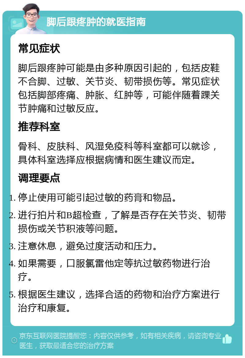 脚后跟疼肿的就医指南 常见症状 脚后跟疼肿可能是由多种原因引起的，包括皮鞋不合脚、过敏、关节炎、韧带损伤等。常见症状包括脚部疼痛、肿胀、红肿等，可能伴随着踝关节肿痛和过敏反应。 推荐科室 骨科、皮肤科、风湿免疫科等科室都可以就诊，具体科室选择应根据病情和医生建议而定。 调理要点 停止使用可能引起过敏的药膏和物品。 进行拍片和B超检查，了解是否存在关节炎、韧带损伤或关节积液等问题。 注意休息，避免过度活动和压力。 如果需要，口服氯雷他定等抗过敏药物进行治疗。 根据医生建议，选择合适的药物和治疗方案进行治疗和康复。