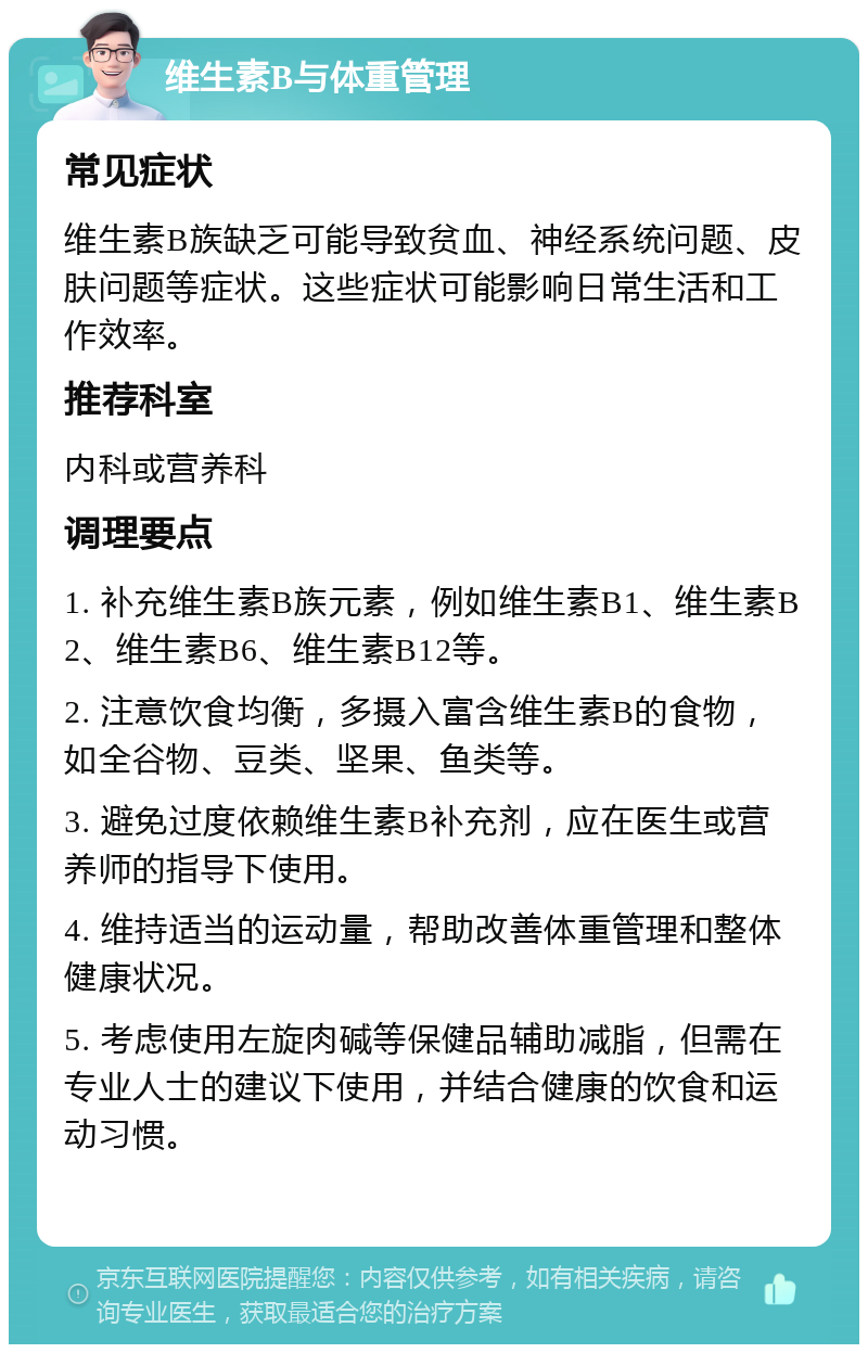 维生素B与体重管理 常见症状 维生素B族缺乏可能导致贫血、神经系统问题、皮肤问题等症状。这些症状可能影响日常生活和工作效率。 推荐科室 内科或营养科 调理要点 1. 补充维生素B族元素，例如维生素B1、维生素B2、维生素B6、维生素B12等。 2. 注意饮食均衡，多摄入富含维生素B的食物，如全谷物、豆类、坚果、鱼类等。 3. 避免过度依赖维生素B补充剂，应在医生或营养师的指导下使用。 4. 维持适当的运动量，帮助改善体重管理和整体健康状况。 5. 考虑使用左旋肉碱等保健品辅助减脂，但需在专业人士的建议下使用，并结合健康的饮食和运动习惯。