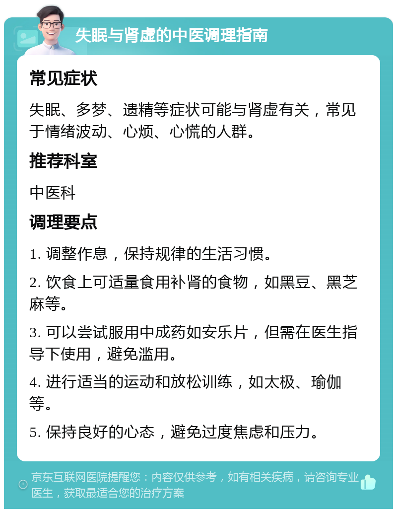 失眠与肾虚的中医调理指南 常见症状 失眠、多梦、遗精等症状可能与肾虚有关，常见于情绪波动、心烦、心慌的人群。 推荐科室 中医科 调理要点 1. 调整作息，保持规律的生活习惯。 2. 饮食上可适量食用补肾的食物，如黑豆、黑芝麻等。 3. 可以尝试服用中成药如安乐片，但需在医生指导下使用，避免滥用。 4. 进行适当的运动和放松训练，如太极、瑜伽等。 5. 保持良好的心态，避免过度焦虑和压力。