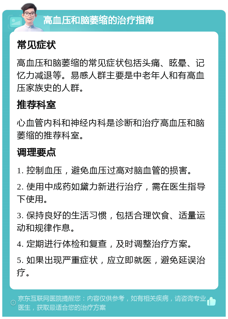 高血压和脑萎缩的治疗指南 常见症状 高血压和脑萎缩的常见症状包括头痛、眩晕、记忆力减退等。易感人群主要是中老年人和有高血压家族史的人群。 推荐科室 心血管内科和神经内科是诊断和治疗高血压和脑萎缩的推荐科室。 调理要点 1. 控制血压，避免血压过高对脑血管的损害。 2. 使用中成药如黛力新进行治疗，需在医生指导下使用。 3. 保持良好的生活习惯，包括合理饮食、适量运动和规律作息。 4. 定期进行体检和复查，及时调整治疗方案。 5. 如果出现严重症状，应立即就医，避免延误治疗。