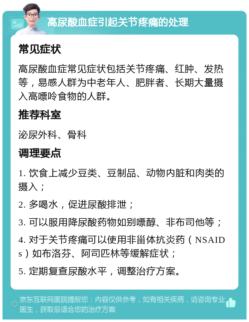 高尿酸血症引起关节疼痛的处理 常见症状 高尿酸血症常见症状包括关节疼痛、红肿、发热等，易感人群为中老年人、肥胖者、长期大量摄入高嘌呤食物的人群。 推荐科室 泌尿外科、骨科 调理要点 1. 饮食上减少豆类、豆制品、动物内脏和肉类的摄入； 2. 多喝水，促进尿酸排泄； 3. 可以服用降尿酸药物如别嘌醇、非布司他等； 4. 对于关节疼痛可以使用非甾体抗炎药（NSAIDs）如布洛芬、阿司匹林等缓解症状； 5. 定期复查尿酸水平，调整治疗方案。