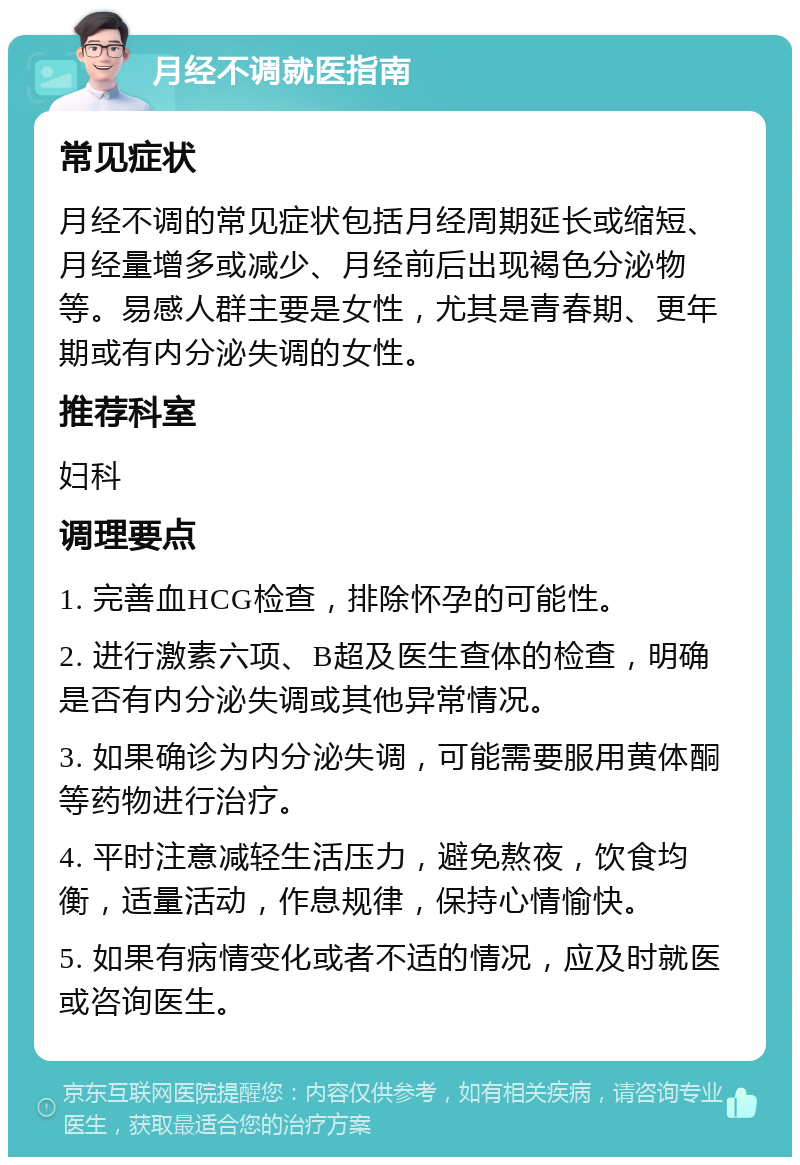 月经不调就医指南 常见症状 月经不调的常见症状包括月经周期延长或缩短、月经量增多或减少、月经前后出现褐色分泌物等。易感人群主要是女性，尤其是青春期、更年期或有内分泌失调的女性。 推荐科室 妇科 调理要点 1. 完善血HCG检查，排除怀孕的可能性。 2. 进行激素六项、B超及医生查体的检查，明确是否有内分泌失调或其他异常情况。 3. 如果确诊为内分泌失调，可能需要服用黄体酮等药物进行治疗。 4. 平时注意减轻生活压力，避免熬夜，饮食均衡，适量活动，作息规律，保持心情愉快。 5. 如果有病情变化或者不适的情况，应及时就医或咨询医生。