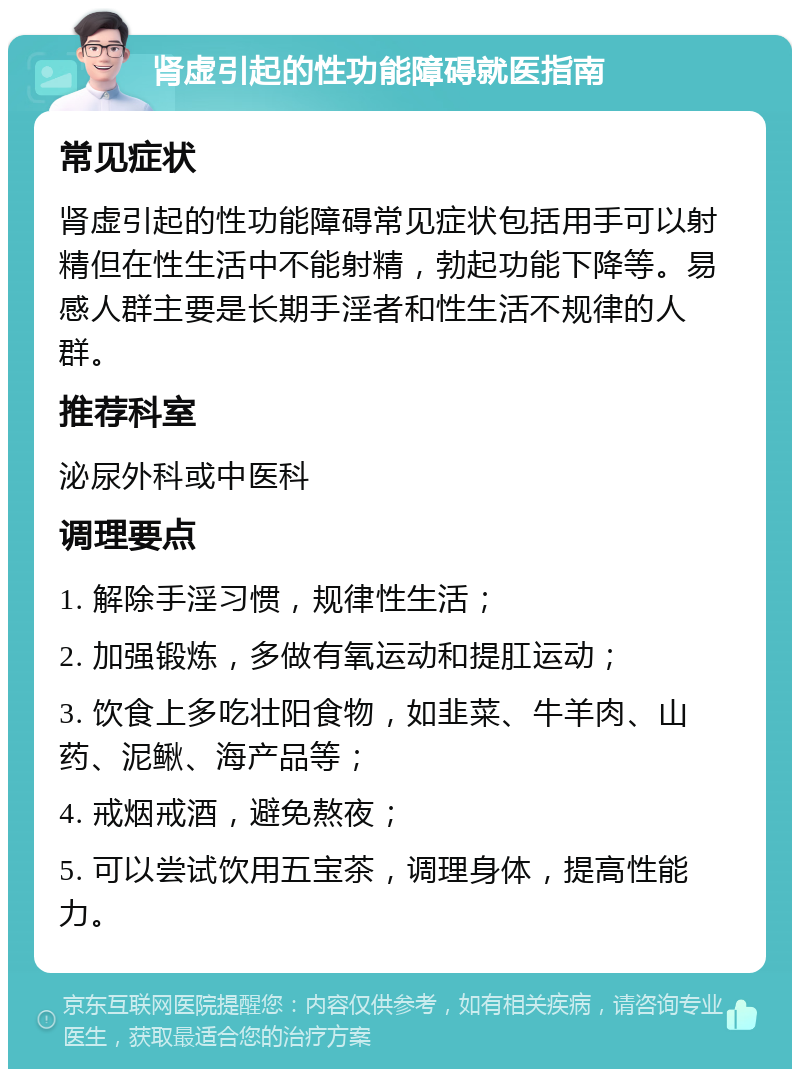 肾虚引起的性功能障碍就医指南 常见症状 肾虚引起的性功能障碍常见症状包括用手可以射精但在性生活中不能射精，勃起功能下降等。易感人群主要是长期手淫者和性生活不规律的人群。 推荐科室 泌尿外科或中医科 调理要点 1. 解除手淫习惯，规律性生活； 2. 加强锻炼，多做有氧运动和提肛运动； 3. 饮食上多吃壮阳食物，如韭菜、牛羊肉、山药、泥鳅、海产品等； 4. 戒烟戒酒，避免熬夜； 5. 可以尝试饮用五宝茶，调理身体，提高性能力。