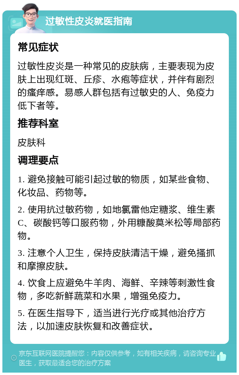 过敏性皮炎就医指南 常见症状 过敏性皮炎是一种常见的皮肤病，主要表现为皮肤上出现红斑、丘疹、水疱等症状，并伴有剧烈的瘙痒感。易感人群包括有过敏史的人、免疫力低下者等。 推荐科室 皮肤科 调理要点 1. 避免接触可能引起过敏的物质，如某些食物、化妆品、药物等。 2. 使用抗过敏药物，如地氯雷他定糖浆、维生素C、碳酸钙等口服药物，外用糠酸莫米松等局部药物。 3. 注意个人卫生，保持皮肤清洁干燥，避免搔抓和摩擦皮肤。 4. 饮食上应避免牛羊肉、海鲜、辛辣等刺激性食物，多吃新鲜蔬菜和水果，增强免疫力。 5. 在医生指导下，适当进行光疗或其他治疗方法，以加速皮肤恢复和改善症状。