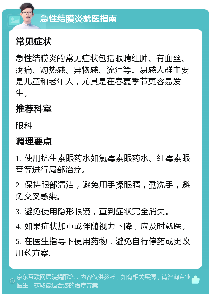 急性结膜炎就医指南 常见症状 急性结膜炎的常见症状包括眼睛红肿、有血丝、疼痛、灼热感、异物感、流泪等。易感人群主要是儿童和老年人，尤其是在春夏季节更容易发生。 推荐科室 眼科 调理要点 1. 使用抗生素眼药水如氯霉素眼药水、红霉素眼膏等进行局部治疗。 2. 保持眼部清洁，避免用手揉眼睛，勤洗手，避免交叉感染。 3. 避免使用隐形眼镜，直到症状完全消失。 4. 如果症状加重或伴随视力下降，应及时就医。 5. 在医生指导下使用药物，避免自行停药或更改用药方案。