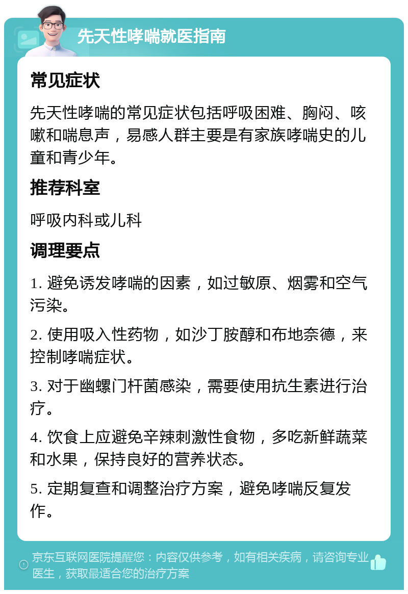 先天性哮喘就医指南 常见症状 先天性哮喘的常见症状包括呼吸困难、胸闷、咳嗽和喘息声，易感人群主要是有家族哮喘史的儿童和青少年。 推荐科室 呼吸内科或儿科 调理要点 1. 避免诱发哮喘的因素，如过敏原、烟雾和空气污染。 2. 使用吸入性药物，如沙丁胺醇和布地奈德，来控制哮喘症状。 3. 对于幽螺门杆菌感染，需要使用抗生素进行治疗。 4. 饮食上应避免辛辣刺激性食物，多吃新鲜蔬菜和水果，保持良好的营养状态。 5. 定期复查和调整治疗方案，避免哮喘反复发作。