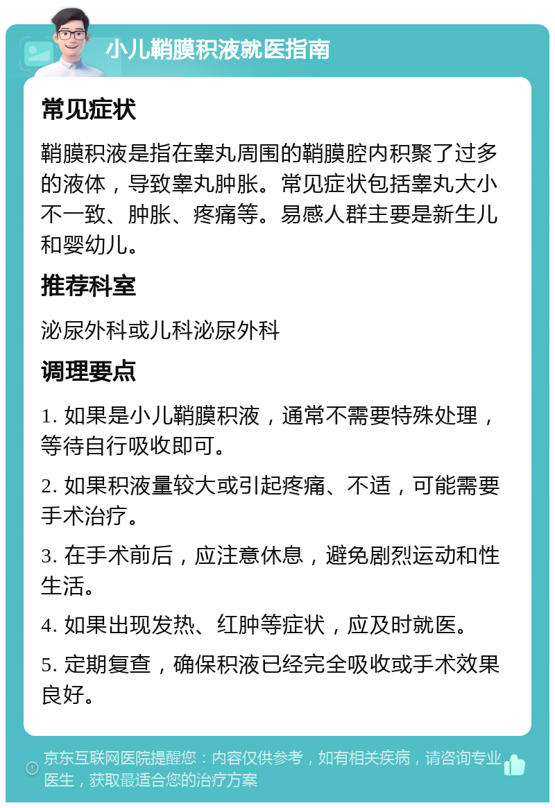 小儿鞘膜积液就医指南 常见症状 鞘膜积液是指在睾丸周围的鞘膜腔内积聚了过多的液体，导致睾丸肿胀。常见症状包括睾丸大小不一致、肿胀、疼痛等。易感人群主要是新生儿和婴幼儿。 推荐科室 泌尿外科或儿科泌尿外科 调理要点 1. 如果是小儿鞘膜积液，通常不需要特殊处理，等待自行吸收即可。 2. 如果积液量较大或引起疼痛、不适，可能需要手术治疗。 3. 在手术前后，应注意休息，避免剧烈运动和性生活。 4. 如果出现发热、红肿等症状，应及时就医。 5. 定期复查，确保积液已经完全吸收或手术效果良好。