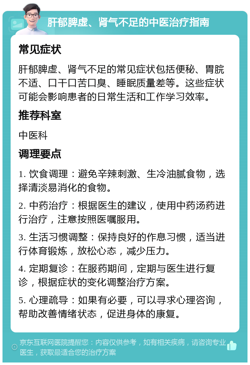 肝郁脾虚、肾气不足的中医治疗指南 常见症状 肝郁脾虚、肾气不足的常见症状包括便秘、胃脘不适、口干口苦口臭、睡眠质量差等。这些症状可能会影响患者的日常生活和工作学习效率。 推荐科室 中医科 调理要点 1. 饮食调理：避免辛辣刺激、生冷油腻食物，选择清淡易消化的食物。 2. 中药治疗：根据医生的建议，使用中药汤药进行治疗，注意按照医嘱服用。 3. 生活习惯调整：保持良好的作息习惯，适当进行体育锻炼，放松心态，减少压力。 4. 定期复诊：在服药期间，定期与医生进行复诊，根据症状的变化调整治疗方案。 5. 心理疏导：如果有必要，可以寻求心理咨询，帮助改善情绪状态，促进身体的康复。