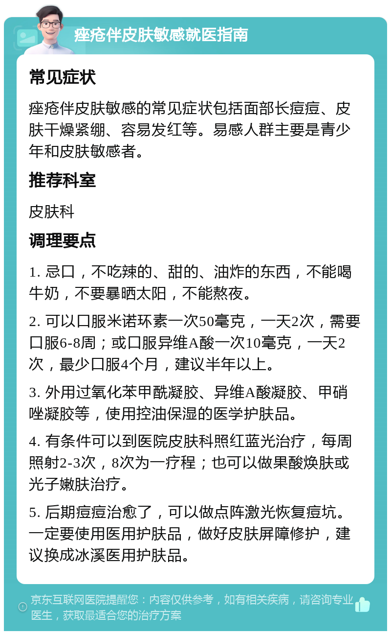 痤疮伴皮肤敏感就医指南 常见症状 痤疮伴皮肤敏感的常见症状包括面部长痘痘、皮肤干燥紧绷、容易发红等。易感人群主要是青少年和皮肤敏感者。 推荐科室 皮肤科 调理要点 1. 忌口，不吃辣的、甜的、油炸的东西，不能喝牛奶，不要暴晒太阳，不能熬夜。 2. 可以口服米诺环素一次50毫克，一天2次，需要口服6-8周；或口服异维A酸一次10毫克，一天2次，最少口服4个月，建议半年以上。 3. 外用过氧化苯甲酰凝胶、异维A酸凝胶、甲硝唑凝胶等，使用控油保湿的医学护肤品。 4. 有条件可以到医院皮肤科照红蓝光治疗，每周照射2-3次，8次为一疗程；也可以做果酸焕肤或光子嫩肤治疗。 5. 后期痘痘治愈了，可以做点阵激光恢复痘坑。一定要使用医用护肤品，做好皮肤屏障修护，建议换成冰溪医用护肤品。