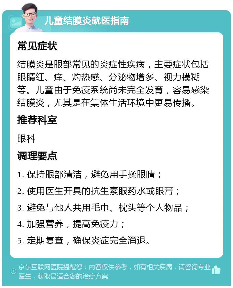 儿童结膜炎就医指南 常见症状 结膜炎是眼部常见的炎症性疾病，主要症状包括眼睛红、痒、灼热感、分泌物增多、视力模糊等。儿童由于免疫系统尚未完全发育，容易感染结膜炎，尤其是在集体生活环境中更易传播。 推荐科室 眼科 调理要点 1. 保持眼部清洁，避免用手揉眼睛； 2. 使用医生开具的抗生素眼药水或眼膏； 3. 避免与他人共用毛巾、枕头等个人物品； 4. 加强营养，提高免疫力； 5. 定期复查，确保炎症完全消退。