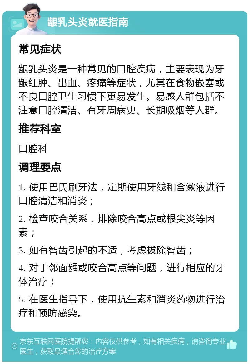 龈乳头炎就医指南 常见症状 龈乳头炎是一种常见的口腔疾病，主要表现为牙龈红肿、出血、疼痛等症状，尤其在食物嵌塞或不良口腔卫生习惯下更易发生。易感人群包括不注意口腔清洁、有牙周病史、长期吸烟等人群。 推荐科室 口腔科 调理要点 1. 使用巴氏刷牙法，定期使用牙线和含漱液进行口腔清洁和消炎； 2. 检查咬合关系，排除咬合高点或根尖炎等因素； 3. 如有智齿引起的不适，考虑拔除智齿； 4. 对于邻面龋或咬合高点等问题，进行相应的牙体治疗； 5. 在医生指导下，使用抗生素和消炎药物进行治疗和预防感染。