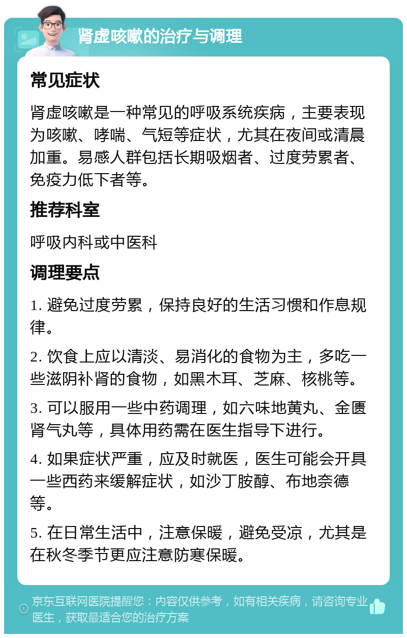 肾虚咳嗽的治疗与调理 常见症状 肾虚咳嗽是一种常见的呼吸系统疾病，主要表现为咳嗽、哮喘、气短等症状，尤其在夜间或清晨加重。易感人群包括长期吸烟者、过度劳累者、免疫力低下者等。 推荐科室 呼吸内科或中医科 调理要点 1. 避免过度劳累，保持良好的生活习惯和作息规律。 2. 饮食上应以清淡、易消化的食物为主，多吃一些滋阴补肾的食物，如黑木耳、芝麻、核桃等。 3. 可以服用一些中药调理，如六味地黄丸、金匮肾气丸等，具体用药需在医生指导下进行。 4. 如果症状严重，应及时就医，医生可能会开具一些西药来缓解症状，如沙丁胺醇、布地奈德等。 5. 在日常生活中，注意保暖，避免受凉，尤其是在秋冬季节更应注意防寒保暖。