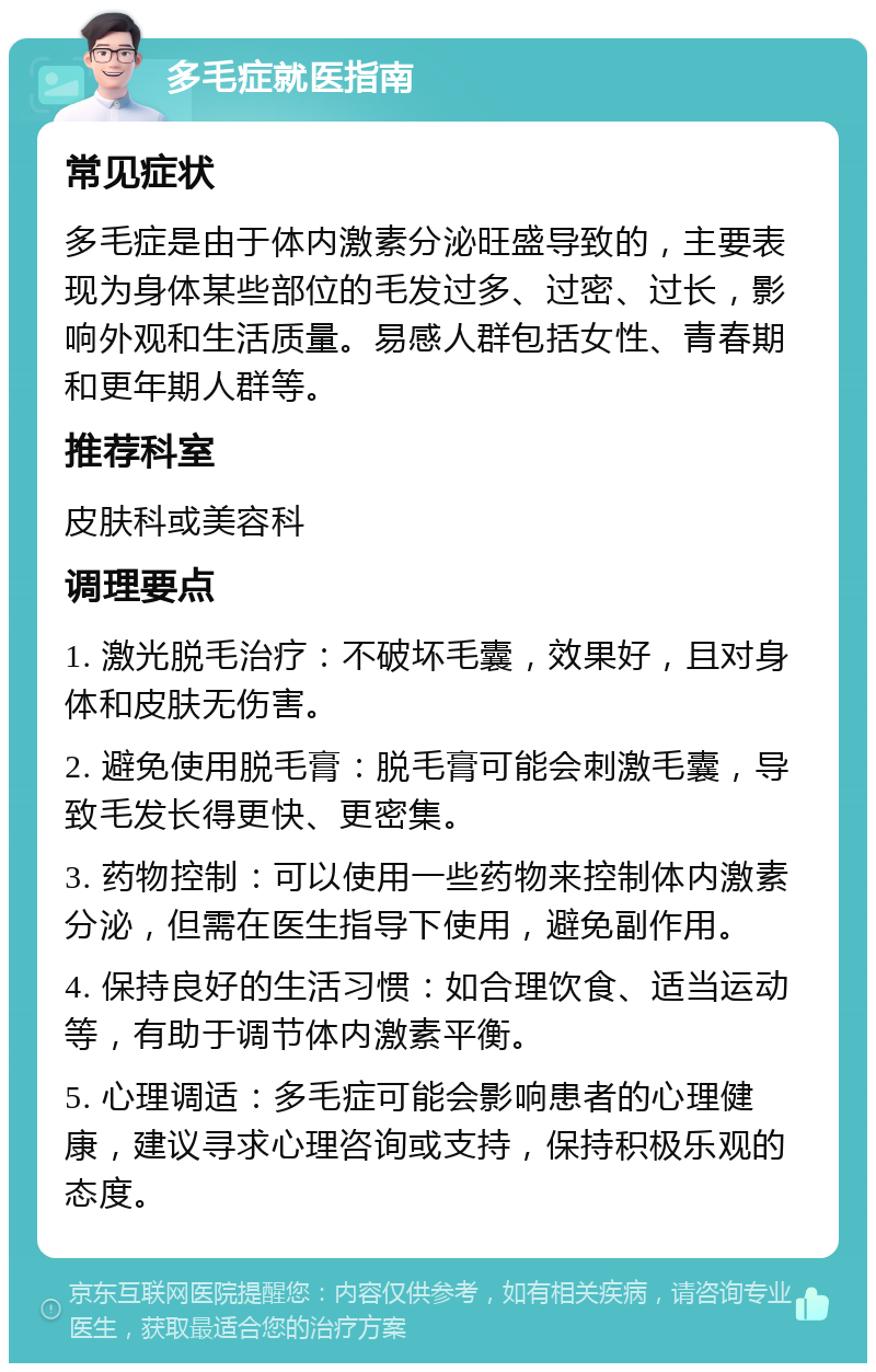 多毛症就医指南 常见症状 多毛症是由于体内激素分泌旺盛导致的，主要表现为身体某些部位的毛发过多、过密、过长，影响外观和生活质量。易感人群包括女性、青春期和更年期人群等。 推荐科室 皮肤科或美容科 调理要点 1. 激光脱毛治疗：不破坏毛囊，效果好，且对身体和皮肤无伤害。 2. 避免使用脱毛膏：脱毛膏可能会刺激毛囊，导致毛发长得更快、更密集。 3. 药物控制：可以使用一些药物来控制体内激素分泌，但需在医生指导下使用，避免副作用。 4. 保持良好的生活习惯：如合理饮食、适当运动等，有助于调节体内激素平衡。 5. 心理调适：多毛症可能会影响患者的心理健康，建议寻求心理咨询或支持，保持积极乐观的态度。