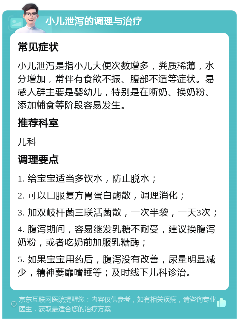 小儿泄泻的调理与治疗 常见症状 小儿泄泻是指小儿大便次数增多，粪质稀薄，水分增加，常伴有食欲不振、腹部不适等症状。易感人群主要是婴幼儿，特别是在断奶、换奶粉、添加辅食等阶段容易发生。 推荐科室 儿科 调理要点 1. 给宝宝适当多饮水，防止脱水； 2. 可以口服复方胃蛋白酶散，调理消化； 3. 加双岐杆菌三联活菌散，一次半袋，一天3次； 4. 腹泻期间，容易继发乳糖不耐受，建议换腹泻奶粉，或者吃奶前加服乳糖酶； 5. 如果宝宝用药后，腹泻没有改善，尿量明显减少，精神萎靡嗜睡等；及时线下儿科诊治。