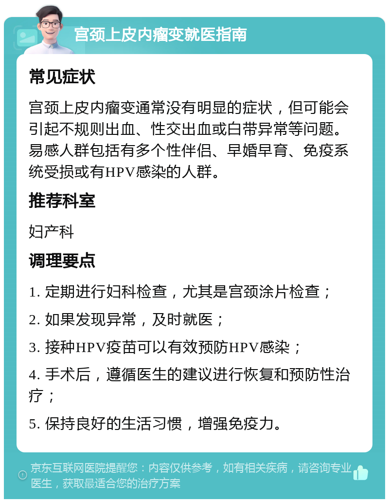 宫颈上皮内瘤变就医指南 常见症状 宫颈上皮内瘤变通常没有明显的症状，但可能会引起不规则出血、性交出血或白带异常等问题。易感人群包括有多个性伴侣、早婚早育、免疫系统受损或有HPV感染的人群。 推荐科室 妇产科 调理要点 1. 定期进行妇科检查，尤其是宫颈涂片检查； 2. 如果发现异常，及时就医； 3. 接种HPV疫苗可以有效预防HPV感染； 4. 手术后，遵循医生的建议进行恢复和预防性治疗； 5. 保持良好的生活习惯，增强免疫力。