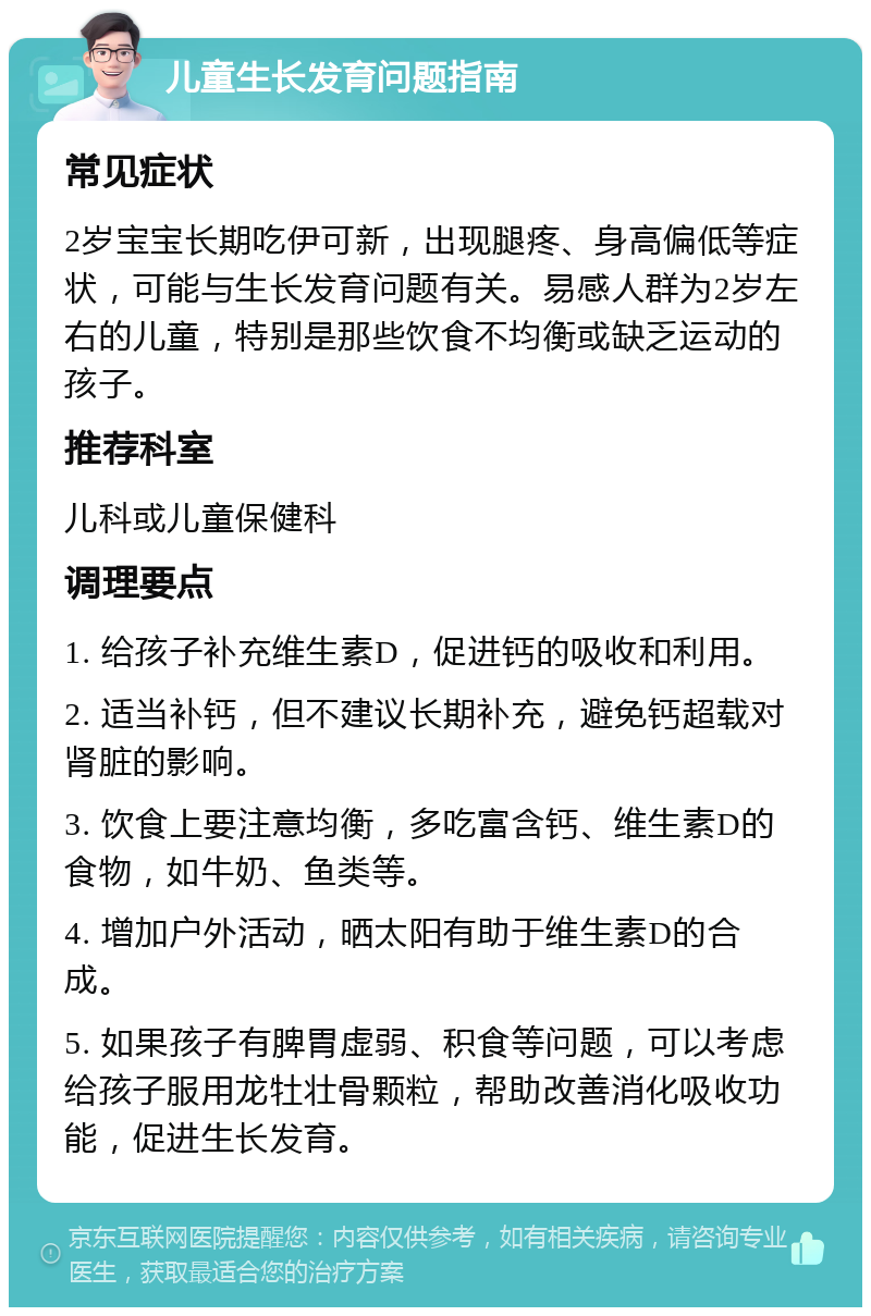 儿童生长发育问题指南 常见症状 2岁宝宝长期吃伊可新，出现腿疼、身高偏低等症状，可能与生长发育问题有关。易感人群为2岁左右的儿童，特别是那些饮食不均衡或缺乏运动的孩子。 推荐科室 儿科或儿童保健科 调理要点 1. 给孩子补充维生素D，促进钙的吸收和利用。 2. 适当补钙，但不建议长期补充，避免钙超载对肾脏的影响。 3. 饮食上要注意均衡，多吃富含钙、维生素D的食物，如牛奶、鱼类等。 4. 增加户外活动，晒太阳有助于维生素D的合成。 5. 如果孩子有脾胃虚弱、积食等问题，可以考虑给孩子服用龙牡壮骨颗粒，帮助改善消化吸收功能，促进生长发育。