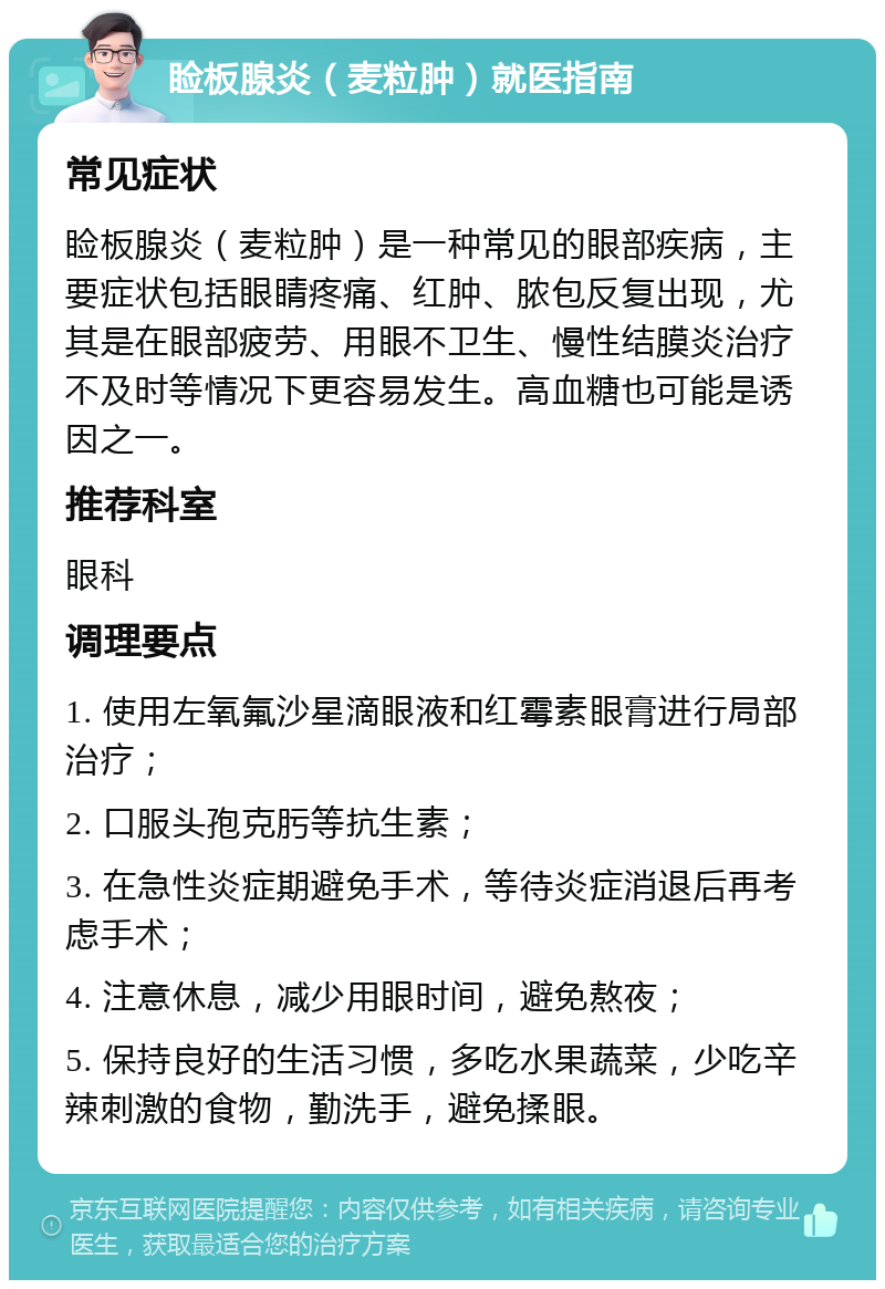 睑板腺炎（麦粒肿）就医指南 常见症状 睑板腺炎（麦粒肿）是一种常见的眼部疾病，主要症状包括眼睛疼痛、红肿、脓包反复出现，尤其是在眼部疲劳、用眼不卫生、慢性结膜炎治疗不及时等情况下更容易发生。高血糖也可能是诱因之一。 推荐科室 眼科 调理要点 1. 使用左氧氟沙星滴眼液和红霉素眼膏进行局部治疗； 2. 口服头孢克肟等抗生素； 3. 在急性炎症期避免手术，等待炎症消退后再考虑手术； 4. 注意休息，减少用眼时间，避免熬夜； 5. 保持良好的生活习惯，多吃水果蔬菜，少吃辛辣刺激的食物，勤洗手，避免揉眼。