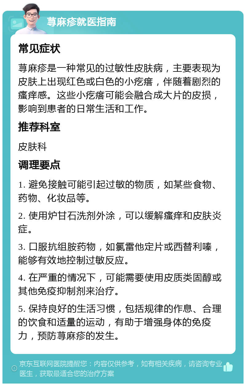 荨麻疹就医指南 常见症状 荨麻疹是一种常见的过敏性皮肤病，主要表现为皮肤上出现红色或白色的小疙瘩，伴随着剧烈的瘙痒感。这些小疙瘩可能会融合成大片的皮损，影响到患者的日常生活和工作。 推荐科室 皮肤科 调理要点 1. 避免接触可能引起过敏的物质，如某些食物、药物、化妆品等。 2. 使用炉甘石洗剂外涂，可以缓解瘙痒和皮肤炎症。 3. 口服抗组胺药物，如氯雷他定片或西替利嗪，能够有效地控制过敏反应。 4. 在严重的情况下，可能需要使用皮质类固醇或其他免疫抑制剂来治疗。 5. 保持良好的生活习惯，包括规律的作息、合理的饮食和适量的运动，有助于增强身体的免疫力，预防荨麻疹的发生。