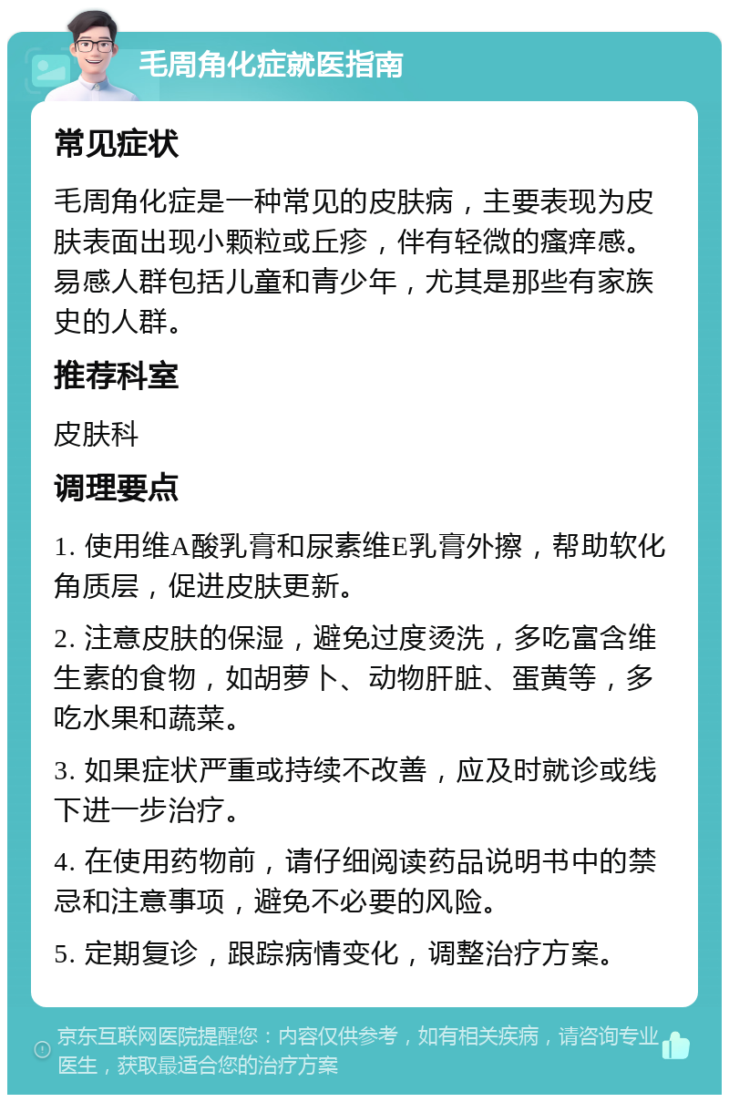 毛周角化症就医指南 常见症状 毛周角化症是一种常见的皮肤病，主要表现为皮肤表面出现小颗粒或丘疹，伴有轻微的瘙痒感。易感人群包括儿童和青少年，尤其是那些有家族史的人群。 推荐科室 皮肤科 调理要点 1. 使用维A酸乳膏和尿素维E乳膏外擦，帮助软化角质层，促进皮肤更新。 2. 注意皮肤的保湿，避免过度烫洗，多吃富含维生素的食物，如胡萝卜、动物肝脏、蛋黄等，多吃水果和蔬菜。 3. 如果症状严重或持续不改善，应及时就诊或线下进一步治疗。 4. 在使用药物前，请仔细阅读药品说明书中的禁忌和注意事项，避免不必要的风险。 5. 定期复诊，跟踪病情变化，调整治疗方案。