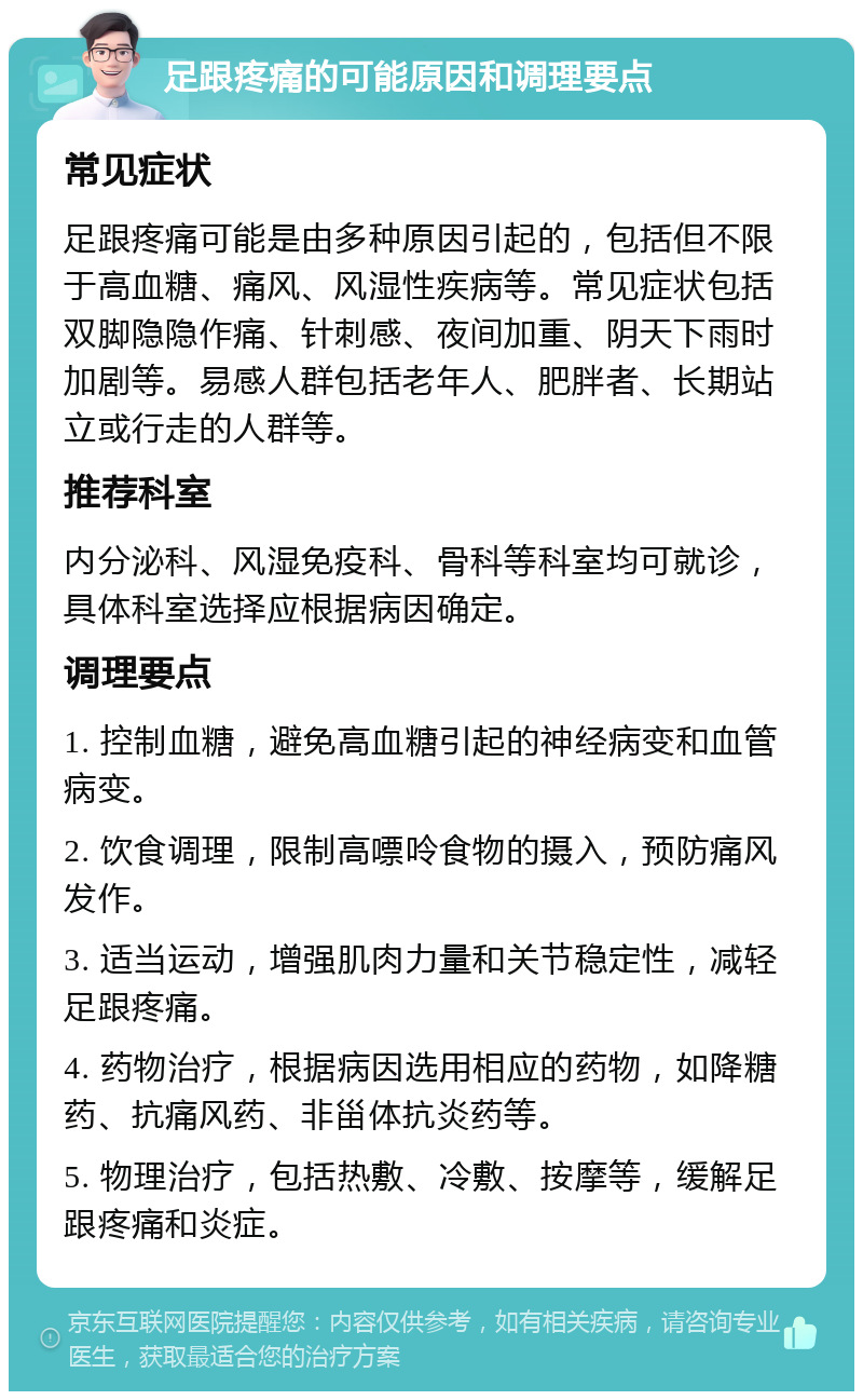 足跟疼痛的可能原因和调理要点 常见症状 足跟疼痛可能是由多种原因引起的，包括但不限于高血糖、痛风、风湿性疾病等。常见症状包括双脚隐隐作痛、针刺感、夜间加重、阴天下雨时加剧等。易感人群包括老年人、肥胖者、长期站立或行走的人群等。 推荐科室 内分泌科、风湿免疫科、骨科等科室均可就诊，具体科室选择应根据病因确定。 调理要点 1. 控制血糖，避免高血糖引起的神经病变和血管病变。 2. 饮食调理，限制高嘌呤食物的摄入，预防痛风发作。 3. 适当运动，增强肌肉力量和关节稳定性，减轻足跟疼痛。 4. 药物治疗，根据病因选用相应的药物，如降糖药、抗痛风药、非甾体抗炎药等。 5. 物理治疗，包括热敷、冷敷、按摩等，缓解足跟疼痛和炎症。