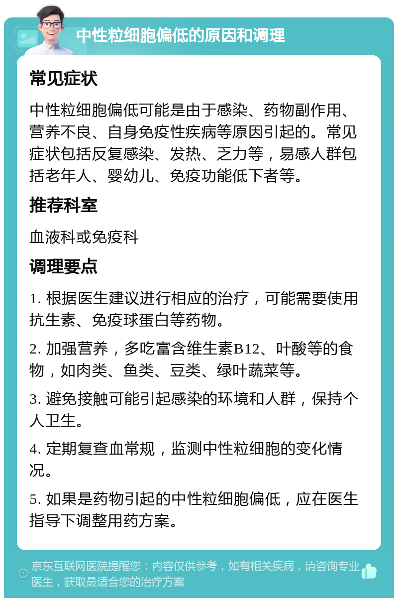 中性粒细胞偏低的原因和调理 常见症状 中性粒细胞偏低可能是由于感染、药物副作用、营养不良、自身免疫性疾病等原因引起的。常见症状包括反复感染、发热、乏力等，易感人群包括老年人、婴幼儿、免疫功能低下者等。 推荐科室 血液科或免疫科 调理要点 1. 根据医生建议进行相应的治疗，可能需要使用抗生素、免疫球蛋白等药物。 2. 加强营养，多吃富含维生素B12、叶酸等的食物，如肉类、鱼类、豆类、绿叶蔬菜等。 3. 避免接触可能引起感染的环境和人群，保持个人卫生。 4. 定期复查血常规，监测中性粒细胞的变化情况。 5. 如果是药物引起的中性粒细胞偏低，应在医生指导下调整用药方案。