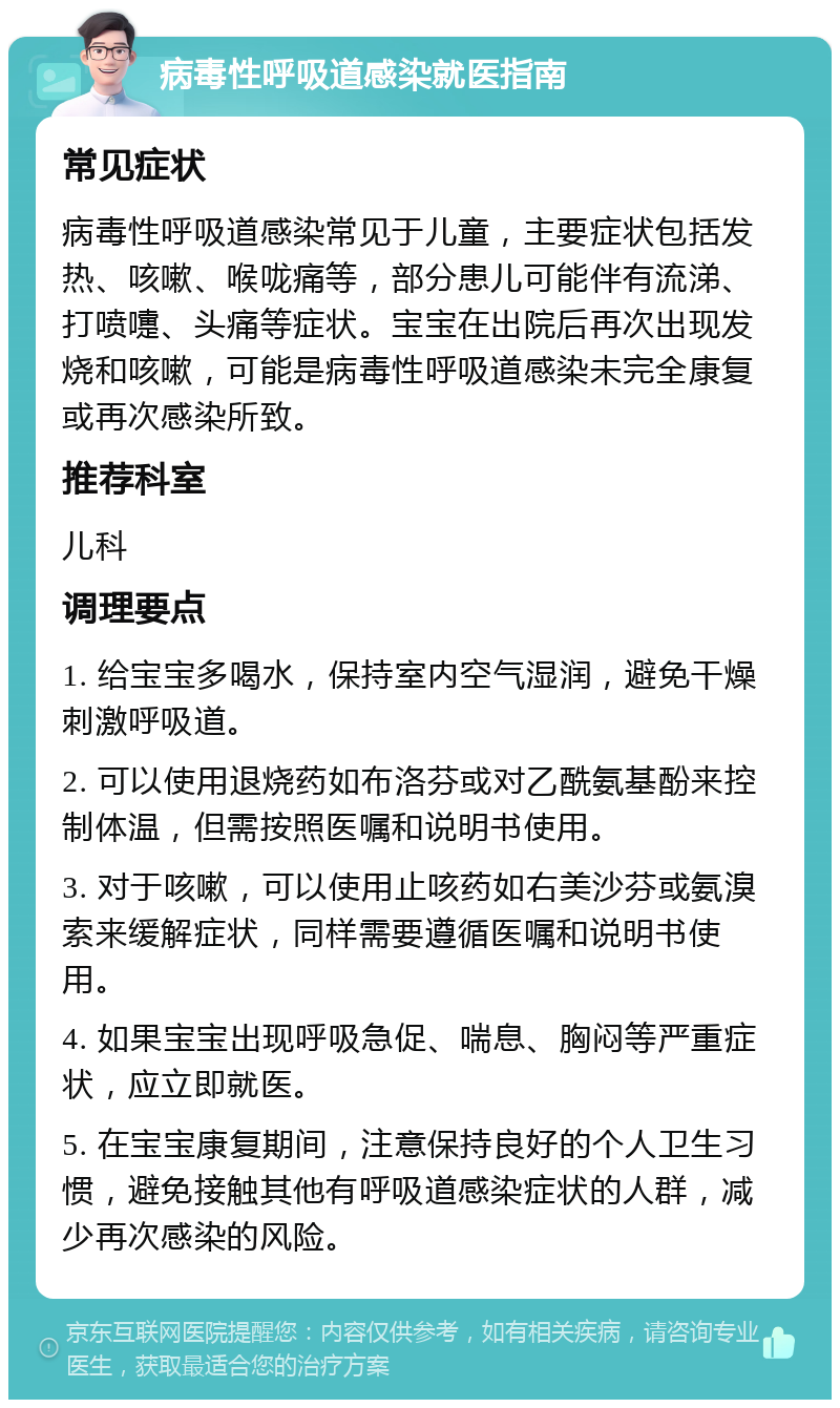 病毒性呼吸道感染就医指南 常见症状 病毒性呼吸道感染常见于儿童，主要症状包括发热、咳嗽、喉咙痛等，部分患儿可能伴有流涕、打喷嚏、头痛等症状。宝宝在出院后再次出现发烧和咳嗽，可能是病毒性呼吸道感染未完全康复或再次感染所致。 推荐科室 儿科 调理要点 1. 给宝宝多喝水，保持室内空气湿润，避免干燥刺激呼吸道。 2. 可以使用退烧药如布洛芬或对乙酰氨基酚来控制体温，但需按照医嘱和说明书使用。 3. 对于咳嗽，可以使用止咳药如右美沙芬或氨溴索来缓解症状，同样需要遵循医嘱和说明书使用。 4. 如果宝宝出现呼吸急促、喘息、胸闷等严重症状，应立即就医。 5. 在宝宝康复期间，注意保持良好的个人卫生习惯，避免接触其他有呼吸道感染症状的人群，减少再次感染的风险。