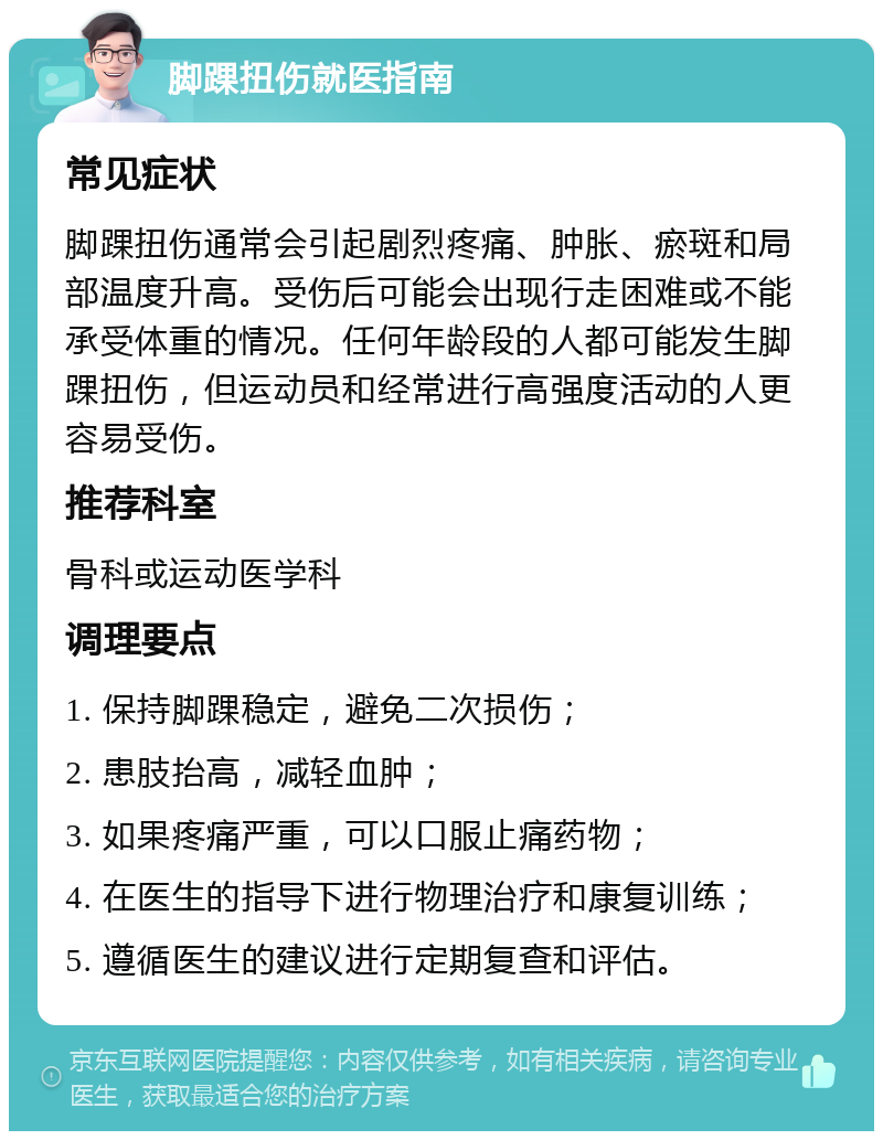 脚踝扭伤就医指南 常见症状 脚踝扭伤通常会引起剧烈疼痛、肿胀、瘀斑和局部温度升高。受伤后可能会出现行走困难或不能承受体重的情况。任何年龄段的人都可能发生脚踝扭伤，但运动员和经常进行高强度活动的人更容易受伤。 推荐科室 骨科或运动医学科 调理要点 1. 保持脚踝稳定，避免二次损伤； 2. 患肢抬高，减轻血肿； 3. 如果疼痛严重，可以口服止痛药物； 4. 在医生的指导下进行物理治疗和康复训练； 5. 遵循医生的建议进行定期复查和评估。