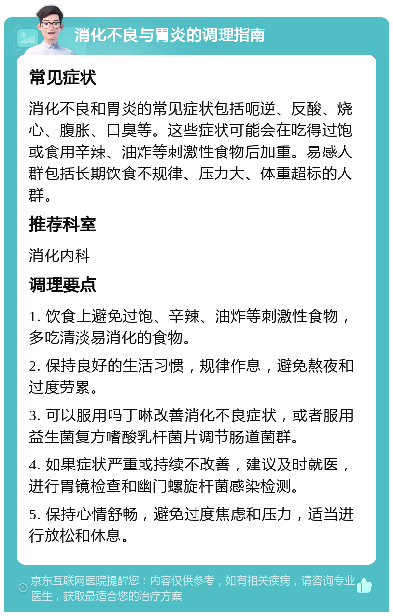 消化不良与胃炎的调理指南 常见症状 消化不良和胃炎的常见症状包括呃逆、反酸、烧心、腹胀、口臭等。这些症状可能会在吃得过饱或食用辛辣、油炸等刺激性食物后加重。易感人群包括长期饮食不规律、压力大、体重超标的人群。 推荐科室 消化内科 调理要点 1. 饮食上避免过饱、辛辣、油炸等刺激性食物，多吃清淡易消化的食物。 2. 保持良好的生活习惯，规律作息，避免熬夜和过度劳累。 3. 可以服用吗丁啉改善消化不良症状，或者服用益生菌复方嗜酸乳杆菌片调节肠道菌群。 4. 如果症状严重或持续不改善，建议及时就医，进行胃镜检查和幽门螺旋杆菌感染检测。 5. 保持心情舒畅，避免过度焦虑和压力，适当进行放松和休息。