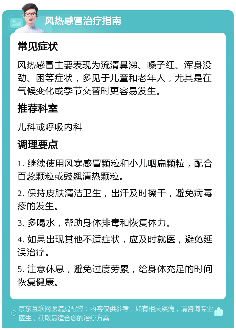 风热感冒治疗指南 常见症状 风热感冒主要表现为流清鼻涕、嗓子红、浑身没劲、困等症状，多见于儿童和老年人，尤其是在气候变化或季节交替时更容易发生。 推荐科室 儿科或呼吸内科 调理要点 1. 继续使用风寒感冒颗粒和小儿咽扁颗粒，配合百蕊颗粒或豉翘清热颗粒。 2. 保持皮肤清洁卫生，出汗及时擦干，避免病毒疹的发生。 3. 多喝水，帮助身体排毒和恢复体力。 4. 如果出现其他不适症状，应及时就医，避免延误治疗。 5. 注意休息，避免过度劳累，给身体充足的时间恢复健康。