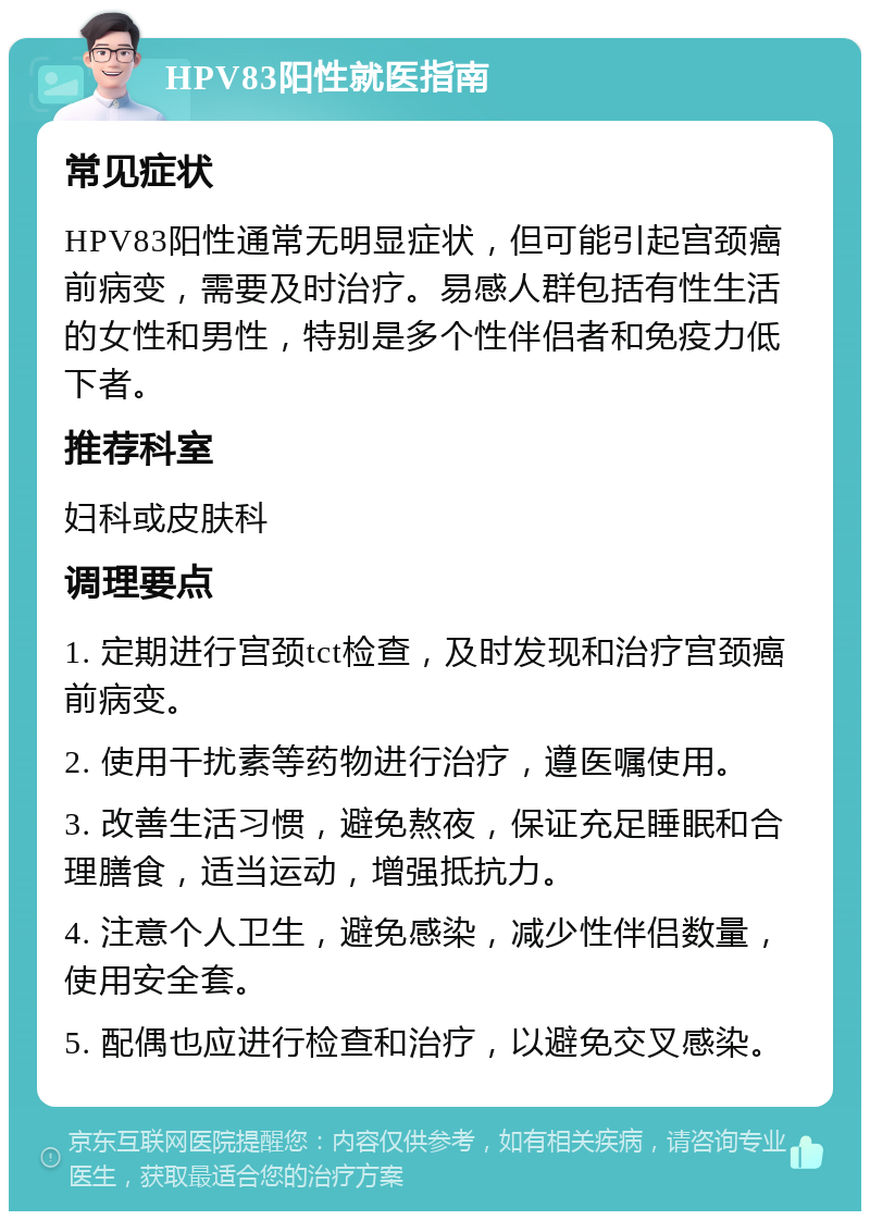 HPV83阳性就医指南 常见症状 HPV83阳性通常无明显症状，但可能引起宫颈癌前病变，需要及时治疗。易感人群包括有性生活的女性和男性，特别是多个性伴侣者和免疫力低下者。 推荐科室 妇科或皮肤科 调理要点 1. 定期进行宫颈tct检查，及时发现和治疗宫颈癌前病变。 2. 使用干扰素等药物进行治疗，遵医嘱使用。 3. 改善生活习惯，避免熬夜，保证充足睡眠和合理膳食，适当运动，增强抵抗力。 4. 注意个人卫生，避免感染，减少性伴侣数量，使用安全套。 5. 配偶也应进行检查和治疗，以避免交叉感染。