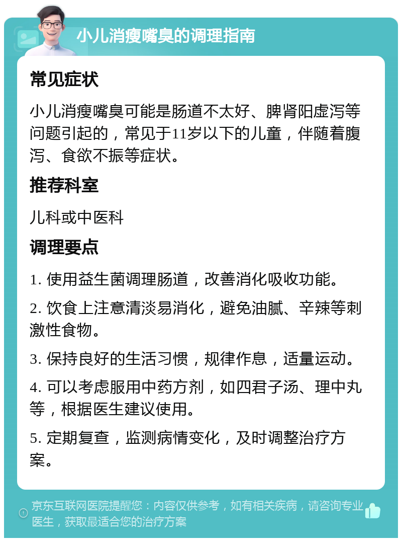 小儿消瘦嘴臭的调理指南 常见症状 小儿消瘦嘴臭可能是肠道不太好、脾肾阳虚泻等问题引起的，常见于11岁以下的儿童，伴随着腹泻、食欲不振等症状。 推荐科室 儿科或中医科 调理要点 1. 使用益生菌调理肠道，改善消化吸收功能。 2. 饮食上注意清淡易消化，避免油腻、辛辣等刺激性食物。 3. 保持良好的生活习惯，规律作息，适量运动。 4. 可以考虑服用中药方剂，如四君子汤、理中丸等，根据医生建议使用。 5. 定期复查，监测病情变化，及时调整治疗方案。