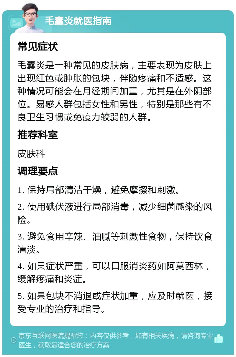 毛囊炎就医指南 常见症状 毛囊炎是一种常见的皮肤病，主要表现为皮肤上出现红色或肿胀的包块，伴随疼痛和不适感。这种情况可能会在月经期间加重，尤其是在外阴部位。易感人群包括女性和男性，特别是那些有不良卫生习惯或免疫力较弱的人群。 推荐科室 皮肤科 调理要点 1. 保持局部清洁干燥，避免摩擦和刺激。 2. 使用碘伏液进行局部消毒，减少细菌感染的风险。 3. 避免食用辛辣、油腻等刺激性食物，保持饮食清淡。 4. 如果症状严重，可以口服消炎药如阿莫西林，缓解疼痛和炎症。 5. 如果包块不消退或症状加重，应及时就医，接受专业的治疗和指导。