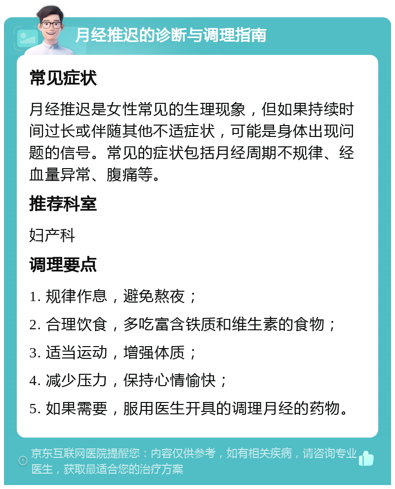 月经推迟的诊断与调理指南 常见症状 月经推迟是女性常见的生理现象，但如果持续时间过长或伴随其他不适症状，可能是身体出现问题的信号。常见的症状包括月经周期不规律、经血量异常、腹痛等。 推荐科室 妇产科 调理要点 1. 规律作息，避免熬夜； 2. 合理饮食，多吃富含铁质和维生素的食物； 3. 适当运动，增强体质； 4. 减少压力，保持心情愉快； 5. 如果需要，服用医生开具的调理月经的药物。