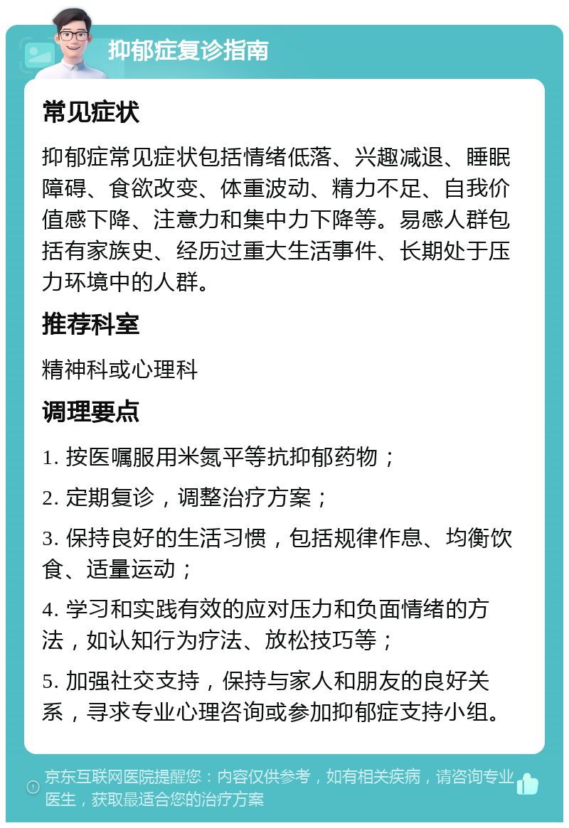 抑郁症复诊指南 常见症状 抑郁症常见症状包括情绪低落、兴趣减退、睡眠障碍、食欲改变、体重波动、精力不足、自我价值感下降、注意力和集中力下降等。易感人群包括有家族史、经历过重大生活事件、长期处于压力环境中的人群。 推荐科室 精神科或心理科 调理要点 1. 按医嘱服用米氮平等抗抑郁药物； 2. 定期复诊，调整治疗方案； 3. 保持良好的生活习惯，包括规律作息、均衡饮食、适量运动； 4. 学习和实践有效的应对压力和负面情绪的方法，如认知行为疗法、放松技巧等； 5. 加强社交支持，保持与家人和朋友的良好关系，寻求专业心理咨询或参加抑郁症支持小组。