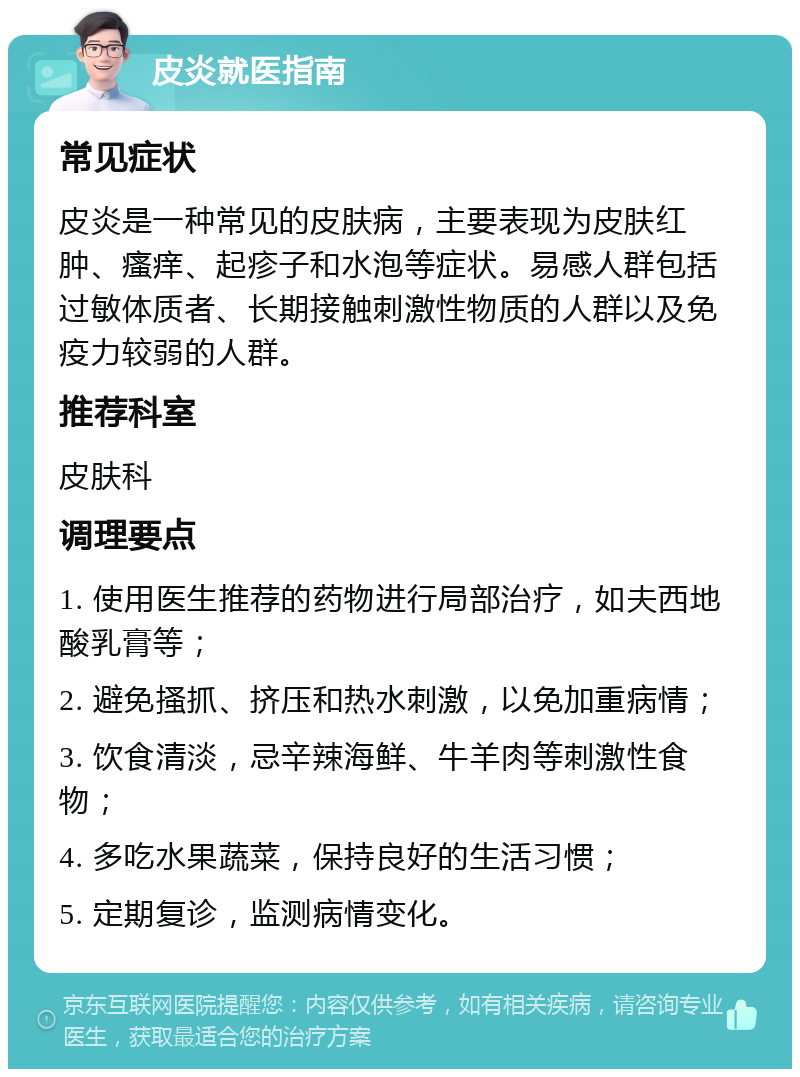 皮炎就医指南 常见症状 皮炎是一种常见的皮肤病，主要表现为皮肤红肿、瘙痒、起疹子和水泡等症状。易感人群包括过敏体质者、长期接触刺激性物质的人群以及免疫力较弱的人群。 推荐科室 皮肤科 调理要点 1. 使用医生推荐的药物进行局部治疗，如夫西地酸乳膏等； 2. 避免搔抓、挤压和热水刺激，以免加重病情； 3. 饮食清淡，忌辛辣海鲜、牛羊肉等刺激性食物； 4. 多吃水果蔬菜，保持良好的生活习惯； 5. 定期复诊，监测病情变化。