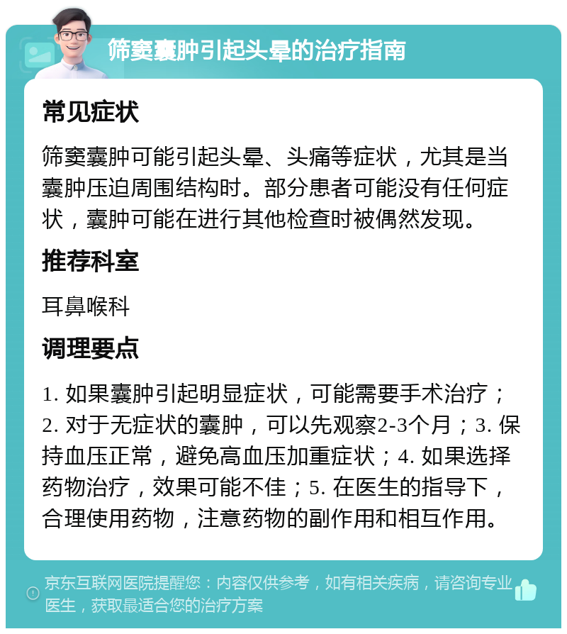 筛窦囊肿引起头晕的治疗指南 常见症状 筛窦囊肿可能引起头晕、头痛等症状，尤其是当囊肿压迫周围结构时。部分患者可能没有任何症状，囊肿可能在进行其他检查时被偶然发现。 推荐科室 耳鼻喉科 调理要点 1. 如果囊肿引起明显症状，可能需要手术治疗；2. 对于无症状的囊肿，可以先观察2-3个月；3. 保持血压正常，避免高血压加重症状；4. 如果选择药物治疗，效果可能不佳；5. 在医生的指导下，合理使用药物，注意药物的副作用和相互作用。